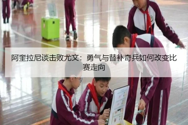 阿奎拉尼谈击败尤文：勇气与替补奇兵如何改变比赛走向