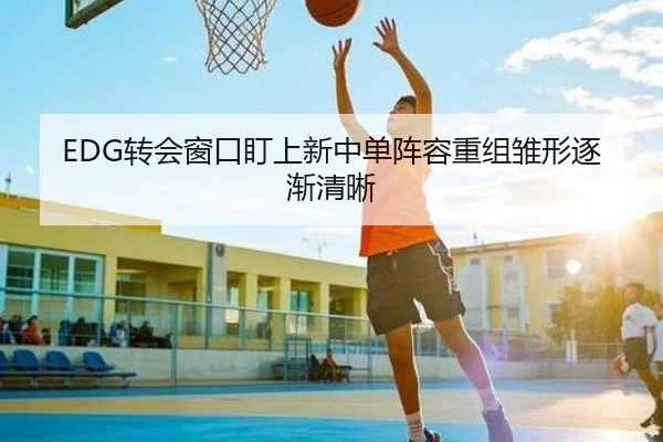 EDG转会窗口盯上新中单阵容重组雏形逐渐清晰